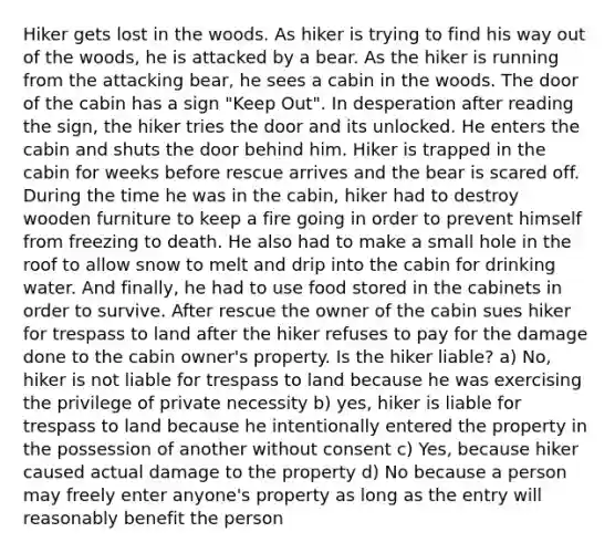 Hiker gets lost in the woods. As hiker is trying to find his way out of the woods, he is attacked by a bear. As the hiker is running from the attacking bear, he sees a cabin in the woods. The door of the cabin has a sign "Keep Out". In desperation after reading the sign, the hiker tries the door and its unlocked. He enters the cabin and shuts the door behind him. Hiker is trapped in the cabin for weeks before rescue arrives and the bear is scared off. During the time he was in the cabin, hiker had to destroy wooden furniture to keep a fire going in order to prevent himself from freezing to death. He also had to make a small hole in the roof to allow snow to melt and drip into the cabin for drinking water. And finally, he had to use food stored in the cabinets in order to survive. After rescue the owner of the cabin sues hiker for trespass to land after the hiker refuses to pay for the damage done to the cabin owner's property. Is the hiker liable? a) No, hiker is not liable for trespass to land because he was exercising the privilege of private necessity b) yes, hiker is liable for trespass to land because he intentionally entered the property in the possession of another without consent c) Yes, because hiker caused actual damage to the property d) No because a person may freely enter anyone's property as long as the entry will reasonably benefit the person