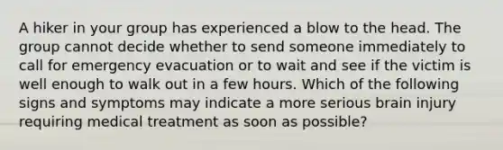 A hiker in your group has experienced a blow to the head. The group cannot decide whether to send someone immediately to call for emergency evacuation or to wait and see if the victim is well enough to walk out in a few hours. Which of the following signs and symptoms may indicate a more serious brain injury requiring medical treatment as soon as possible?