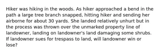 Hiker was hiking in the woods. As hiker approached a bend in the path a large tree branch snapped, hitting hiker and sending her airborne for about 30 yards. She landed relatively unhurt but in the process was thrown over the unmarked property line of landowner, landing on landowner's land damaging some shrubs. If landowner sues for trespass to land, will landowner win or lose?