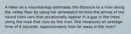 A hiker on a mountaintop estimates the distance to a river along the valley floor by using her wristwatch to time the arrival of the sound from cars that occasionally appear in a gap in the trees along the road that runs by the river. She measures an average time of 6 seconds. Approximately how far away is the river?