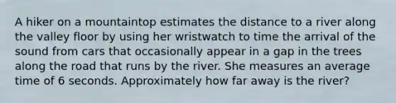 A hiker on a mountaintop estimates the distance to a river along the valley floor by using her wristwatch to time the arrival of the sound from cars that occasionally appear in a gap in the trees along the road that runs by the river. She measures an average time of 6 seconds. Approximately how far away is the river?