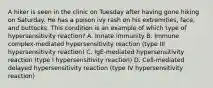 A hiker is seen in the clinic on Tuesday after having gone hiking on Saturday. He has a poison ivy rash on his extremities, face, and buttocks. This condition is an example of which type of hypersensitivity reaction? A. Innate immunity B. Immune complex-mediated hypersensitivity reaction (type III hypersensitivity reaction) C. IgE-mediated hypersensitivity reaction (type I hypersensitivity reaction) D. Cell-mediated delayed hypersensitivity reaction (type IV hypersensitivity reaction)