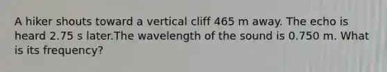 A hiker shouts toward a vertical cliff 465 m away. The echo is heard 2.75 s later.The wavelength of the sound is 0.750 m. What is its frequency?