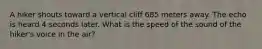 A hiker shouts toward a vertical cliff 685 meters away. The echo is heard 4 seconds later. What is the speed of the sound of the hiker's voice in the air?