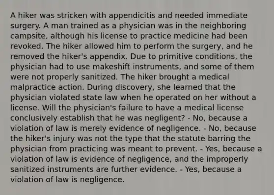 A hiker was stricken with appendicitis and needed immediate surgery. A man trained as a physician was in the neighboring campsite, although his license to practice medicine had been revoked. The hiker allowed him to perform the surgery, and he removed the hiker's appendix. Due to primitive conditions, the physician had to use makeshift instruments, and some of them were not properly sanitized. The hiker brought a medical malpractice action. During discovery, she learned that the physician violated state law when he operated on her without a license. Will the physician's failure to have a medical license conclusively establish that he was negligent? - No, because a violation of law is merely evidence of negligence. - No, because the hiker's injury was not the type that the statute barring the physician from practicing was meant to prevent. - Yes, because a violation of law is evidence of negligence, and the improperly sanitized instruments are further evidence. - Yes, because a violation of law is negligence.