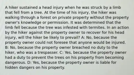 A hiker sustained a head injury when he was struck by a limb that fell from a tree. At the time of his injury, the hiker was walking through a forest on private property without the property owner's knowledge or permission. It was determined that the limb fell because the tree was infested with termites. In an action by the hiker against the property owner to recover for his head injury, will the hiker be likely to prevail? A: No, because the property owner could not foresee that anyone would be injured. B: No, because the property owner breached no duty to the hiker, who was a trespasser. C: Yes, because the property owner had a duty to prevent the trees on his property from becoming dangerous. D: Yes, because the property owner is liable for hidden dangers on his property.