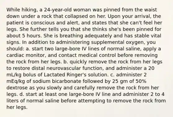 While hiking, a 24-year-old woman was pinned from the waist down under a rock that collapsed on her. Upon your arrival, the patient is conscious and alert, and states that she can't feel her legs. She further tells you that she thinks she's been pinned for about 5 hours. She is breathing adequately and has stable vital signs. In addition to administering supplemental oxygen, you should: a. start two large-bore IV lines of normal saline, apply a cardiac monitor, and contact medical control before removing the rock from her legs. b. quickly remove the rock from her legs to restore distal neurovascular function, and administer a 20 mL/kg bolus of Lactated Ringer's solution. c. administer 2 mEq/kg of sodium bicarbonate followed by 25 gm of 50% dextrose as you slowly and carefully remove the rock from her legs. d. start at least one large-bore IV line and administer 2 to 4 liters of normal saline before attempting to remove the rock from her legs.