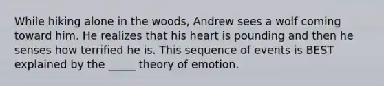 While hiking alone in the woods, Andrew sees a wolf coming toward him. He realizes that his heart is pounding and then he senses how terrified he is. This sequence of events is BEST explained by the _____ theory of emotion.