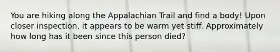 You are hiking along the Appalachian Trail and find a body! Upon closer inspection, it appears to be warm yet stiff. Approximately how long has it been since this person died?