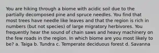 You are hiking through a biome with acidic soil due to the partially decomposed pine and spruce needles. You find that most trees have needle like leaves and that the region is rich in numbers (but not species) of large migratory herbivores. You frequently hear the sound of chain saws and heavy machinery on the few roads in the region. In which biome are you most likely to be? a. Taiga b. Tundra c. Temperate deciduous forest d. Savanna