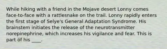 While hiking with a friend in the Mojave desert Lonny comes face-to-face with a rattlesnake on the trail. Lonny rapidly enters the first stage of Selye's General Adaptation Syndrome. His brainstem initiates the release of the neurotransmitter norepinephrine, which increases his vigilance and fear. This is part of his ____.