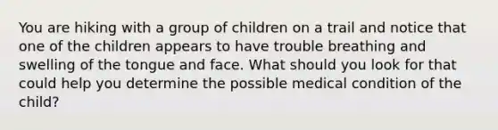 You are hiking with a group of children on a trail and notice that one of the children appears to have trouble breathing and swelling of the tongue and face. What should you look for that could help you determine the possible medical condition of the child?