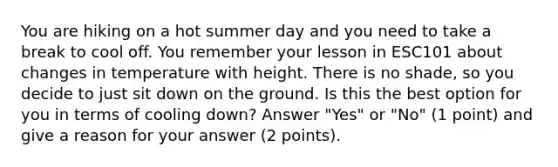 You are hiking on a hot summer day and you need to take a break to cool off. You remember your lesson in ESC101 about changes in temperature with height. There is no shade, so you decide to just sit down on the ground. Is this the best option for you in terms of cooling down? Answer "Yes" or "No" (1 point) and give a reason for your answer (2 points).