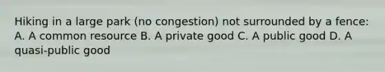 Hiking in a large park​ (no congestion) not surrounded by a​ fence: A. A common resource B. A private good C. A public good D. A​ quasi-public good