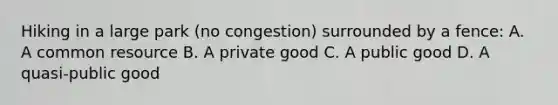 Hiking in a large park​ (no congestion) surrounded by a​ fence: A. A common resource B. A private good C. A public good D. A​ quasi-public good