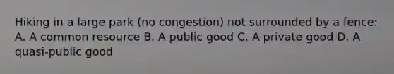 Hiking in a large park​ (no congestion) not surrounded by a​ fence: A. A common resource B. A public good C. A private good D. A​ quasi-public good