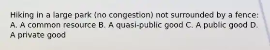 Hiking in a large park​ (no congestion) not surrounded by a​ fence: A. A common resource B. A​ quasi-public good C. A public good D. A private good