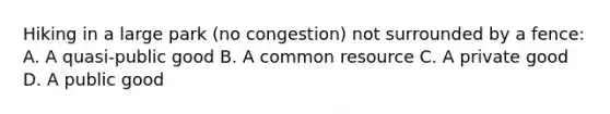 Hiking in a large park​ (no congestion) not surrounded by a​ fence: A. A​ quasi-public good B. A common resource C. A private good D. A public good