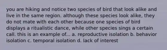 you are hiking and notice two species of bird that look alike and live in the same region. although these species look alike, they do not mate with each other because one species of bird displays a ritualistic dance, while other species sings a certain call. this is an example of... a. reproductive isolation b. behavior isolation c. temporal isolation d. lack of interest