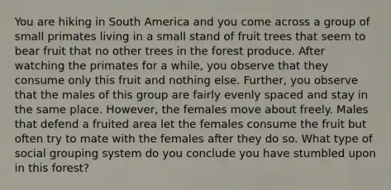 You are hiking in South America and you come across a group of small primates living in a small stand of fruit trees that seem to bear fruit that no other trees in the forest produce. After watching the primates for a while, you observe that they consume only this fruit and nothing else. Further, you observe that the males of this group are fairly evenly spaced and stay in the same place. However, the females move about freely. Males that defend a fruited area let the females consume the fruit but often try to mate with the females after they do so. What type of social grouping system do you conclude you have stumbled upon in this forest?