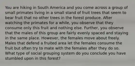 You are hiking in South America and you come across a group of small primates living in a small stand of fruit trees that seem to bear fruit that no other trees in the forest produce. After watching the primates for a while, you observe that they consume only this fruit and nothing else. Further, you observe that the males of this group are fairly evenly spaced and staying in the same place. However, the females move about freely. Males that defend a fruited area let the females consume the fruit but often try to mate with the females after they do so. What type of social grouping system do you conclude you have stumbled upon in this forest?