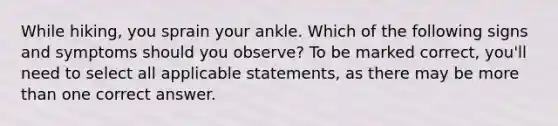 While hiking, you sprain your ankle. Which of the following signs and symptoms should you observe? To be marked correct, you'll need to select all applicable statements, as there may be more than one correct answer.