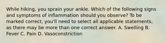 While hiking, you sprain your ankle. Which of the following signs and symptoms of inflammation should you observe? To be marked correct, you'll need to select all applicable statements, as there may be more than one correct answer. A. Swelling B. Fever C. Pain D. Vasoconstriction