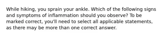 While hiking, you sprain your ankle. Which of the following signs and symptoms of inflammation should you observe? To be marked correct, you'll need to select all applicable statements, as there may be more than one correct answer.