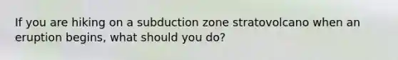 If you are hiking on a subduction zone stratovolcano when an eruption begins, what should you do?