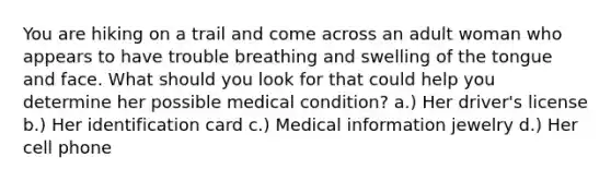 You are hiking on a trail and come across an adult woman who appears to have trouble breathing and swelling of the tongue and face. What should you look for that could help you determine her possible medical condition? a.) Her driver's license b.) Her identification card c.) Medical information jewelry d.) Her cell phone