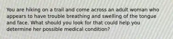 You are hiking on a trail and come across an adult woman who appears to have trouble breathing and swelling of the tongue and face. What should you look for that could help you determine her possible medical condition?