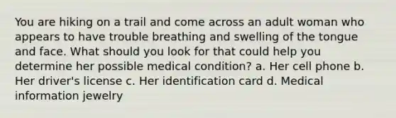 You are hiking on a trail and come across an adult woman who appears to have trouble breathing and swelling of the tongue and face. What should you look for that could help you determine her possible medical condition? a. Her cell phone b. Her driver's license c. Her identification card d. Medical information jewelry