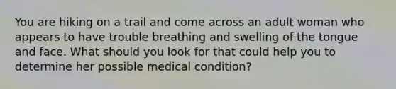 You are hiking on a trail and come across an adult woman who appears to have trouble breathing and swelling of the tongue and face. What should you look for that could help you to determine her possible medical condition?