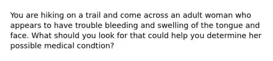 You are hiking on a trail and come across an adult woman who appears to have trouble bleeding and swelling of the tongue and face. What should you look for that could help you determine her possible medical condtion?