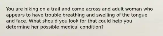 You are hiking on a trail and come across and adult woman who appears to have trouble breathing and swelling of the tongue and face. What should you look for that could help you determine her possible medical condition?