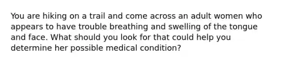 You are hiking on a trail and come across an adult women who appears to have trouble breathing and swelling of the tongue and face. What should you look for that could help you determine her possible medical condition?