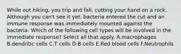 While out hiking, you trip and fall, cutting your hand on a rock. Although you can't see it yet, bacteria entered the cut and an immune response was immediately mounted against the bacteria. Which of the following cell types will be involved in the immediate response? Select all that apply. A.macrophages B.dendritic cells C.T cells D.B cells E.Red blood cells F.Neutrophils