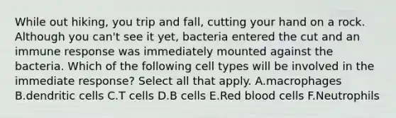 While out hiking, you trip and fall, cutting your hand on a rock. Although you can't see it yet, bacteria entered the cut and an immune response was immediately mounted against the bacteria. Which of the following cell types will be involved in the immediate response? Select all that apply. A.macrophages B.dendritic cells C.T cells D.B cells E.Red blood cells F.Neutrophils