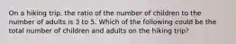 On a hiking trip, the ratio of the number of children to the number of adults is 3 to 5. Which of the following could be the total number of children and adults on the hiking trip?