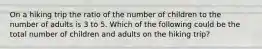 On a hiking trip the ratio of the number of children to the number of adults is 3 to 5. Which of the following could be the total number of children and adults on the hiking trip?