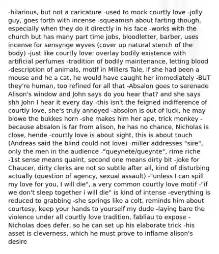 -hilarious, but not a caricature -used to mock courtly love -jolly guy, goes forth with incense -squeamish about farting though, especially when they do it directly in his face -works with the church but has many part time jobs, bloodletter, barber, uses incense for sensynge wyves (cover up natural stench of the body) -just like courtly love: overlay bodily existence with artificial perfumes -tradition of bodily maintenance, letting blood -description of animals, motif in Millers Tale, if she had been a mouse and he a cat, he would have caught her immediately -BUT they're human, too refined for all that -Absalon goes to serenade Alison's window and John says do you hear that? and she says shh John I hear it every day -this isn't the feigned indifference of courtly love, she's truly annoyed -absolon is out of luck, he may blowe the bukkes horn -she makes him her ape, trick monkey -because absalon is far from alison, he has no chance, Nicholas is close, hende -courtly love is about sight, this is about touch (Andreas said the blind could not love) -miller addresses "sire", only the men in the audience -"queynete/queynte", rime riche -1st sense means quaint, second one means dirty bit -joke for Chaucer, dirty clerks are not so subtle after all, kind of disturbing actually (question of agency, sexual assault) -"unless I can spill my love for you, I will die", a very common courtly love motif -"if we don't sleep together i will die" is kind of intense -everything is reduced to grabbing -she springs like a colt, reminds him about courtesy, keep your hands to yourself my dude -laying bare the violence under all courtly love tradition, fabliau to expose -Nicholas does defer, so he can set up his elaborate trick -his asset is cleverness, which he must prove to inflame alison's desire