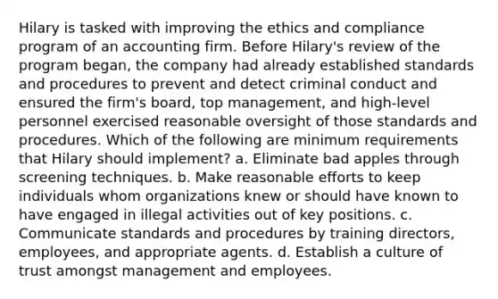 Hilary is tasked with improving the ethics and compliance program of an accounting firm. Before Hilary's review of the program began, the company had already established standards and procedures to prevent and detect criminal conduct and ensured the firm's board, top management, and high-level personnel exercised reasonable oversight of those standards and procedures. Which of the following are minimum requirements that Hilary should implement? a. Eliminate bad apples through screening techniques. b. Make reasonable efforts to keep individuals whom organizations knew or should have known to have engaged in illegal activities out of key positions. c. Communicate standards and procedures by training directors, employees, and appropriate agents. d. Establish a culture of trust amongst management and employees.