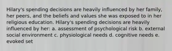 Hilary's spending decisions are heavily influenced by her family, her peers, and the beliefs and values she was exposed to in her religious education. Hilary's spending decisions are heavily influenced by her: a. assessment of psychological risk b. external social environment c. physiological needs d. cognitive needs e. evoked set