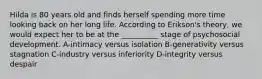 Hilda is 80 years old and finds herself spending more time looking back on her long life. According to Erikson's theory, we would expect her to be at the __________ stage of psychosocial development. A-intimacy versus isolation B-generativity versus stagnation C-industry versus inferiority D-integrity versus despair