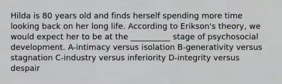 Hilda is 80 years old and finds herself spending more time looking back on her long life. According to Erikson's theory, we would expect her to be at the __________ stage of psychosocial development. A-intimacy versus isolation B-generativity versus stagnation C-industry versus inferiority D-integrity versus despair