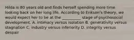 Hilda is 80 years old and finds herself spending more time looking back on her long life. According to Erikson's theory, we would expect her to be at the __________ stage of psychosocial development. A. intimacy versus isolation B. generativity versus stagnation C. industry versus inferiority D. integrity versus despair