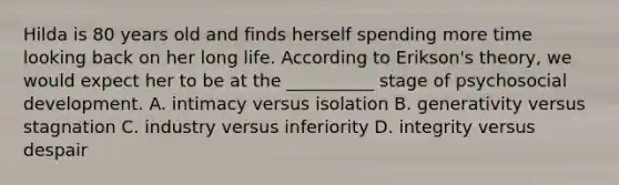 Hilda is 80 years old and finds herself spending more time looking back on her long life. According to Erikson's theory, we would expect her to be at the __________ stage of psychosocial development. A. intimacy versus isolation B. generativity versus stagnation C. industry versus inferiority D. integrity versus despair