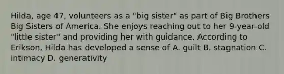 Hilda, age 47, volunteers as a "big sister" as part of Big Brothers Big Sisters of America. She enjoys reaching out to her 9-year-old "little sister" and providing her with guidance. According to Erikson, Hilda has developed a sense of A. guilt B. stagnation C. intimacy D. generativity