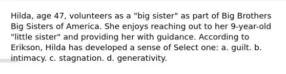 Hilda, age 47, volunteers as a "big sister" as part of Big Brothers Big Sisters of America. She enjoys reaching out to her 9-year-old "little sister" and providing her with guidance. According to Erikson, Hilda has developed a sense of Select one: a. guilt. b. intimacy. c. stagnation. d. generativity.