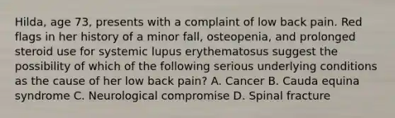 Hilda, age 73, presents with a complaint of low back pain. Red flags in her history of a minor fall, osteopenia, and prolonged steroid use for systemic lupus erythematosus suggest the possibility of which of the following serious underlying conditions as the cause of her low back pain? A. Cancer B. Cauda equina syndrome C. Neurological compromise D. Spinal fracture